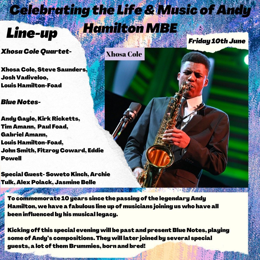 Celebrating the Life & Music of Andy Hamilton MBE
Friday 10th June
Line-up:
Xhosa Cole Quartet-
Xhosa Cole, Steve Saunders,
Josh Vadiveloo,
Louis Hamilton-Foad
Blue Notes-
Andy Gayle, Kirk Ricketts,
Tim Amann, Paul Foad,
Gabriel Amann,
Louis Hamilton-Foad,
John Smith, Fitzroy Coward, Eddie
Powell
Special Guest- Soweto Kinch, Archie
Tulk, Alex Polack, Jasmine Belle

To commemorate 10 years since the passing of the legendary Andy
Hamilton, we have a fabulous line up of musicians joining us who have all
been influenced by his musical legacy.
Kicking off this special evening will be past and present Blue Notes, playing
some of Andy's compositions. They will later joined by several special
guests, a lot of them Brummies, born and bred!